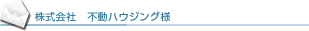 株式会社 不動ハウジング様